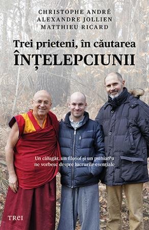 Trei prieteni, în căutarea înţelepciunii. Un călugăr, un filosof şi un psihiatru ne vorbesc despre lucrurile esenţiale - Christophe Andre, Alexandre Jollien, Matthieu Ricard